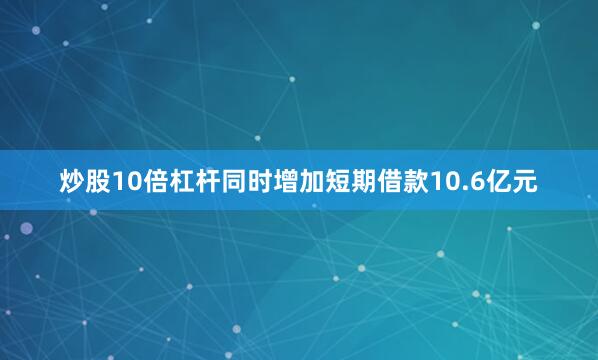 炒股10倍杠杆同时增加短期借款10.6亿元