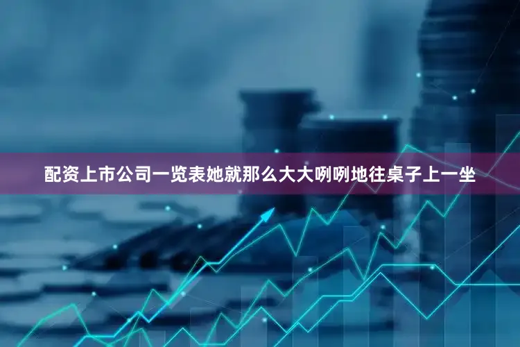 配资上市公司一览表她就那么大大咧咧地往桌子上一坐