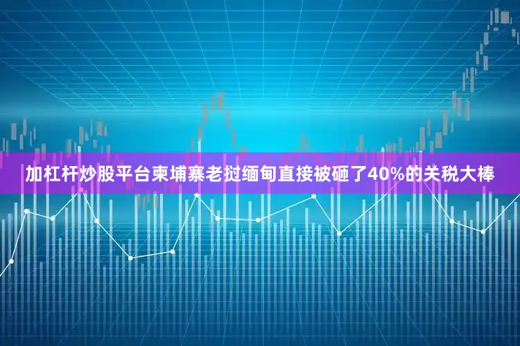 加杠杆炒股平台柬埔寨老挝缅甸直接被砸了40%的关税大棒