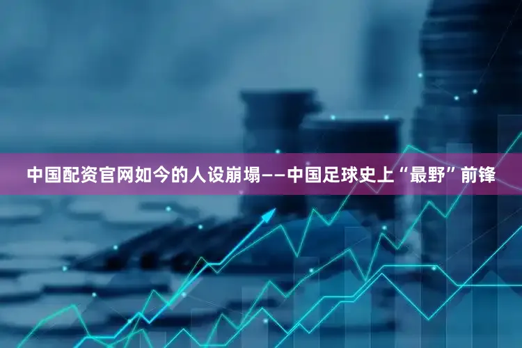 中国配资官网如今的人设崩塌——中国足球史上“最野”前锋