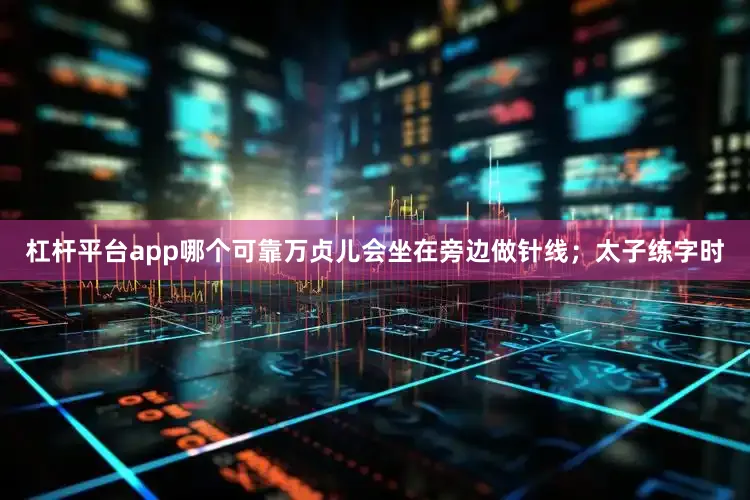 杠杆平台app哪个可靠万贞儿会坐在旁边做针线；太子练字时