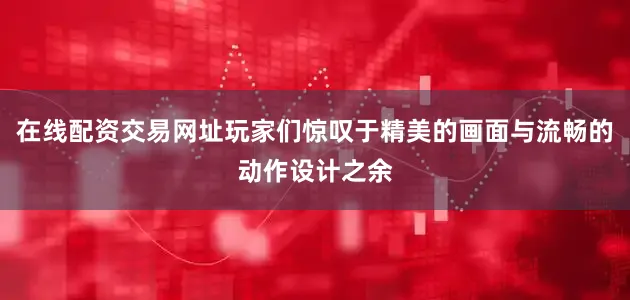 在线配资交易网址玩家们惊叹于精美的画面与流畅的动作设计之余