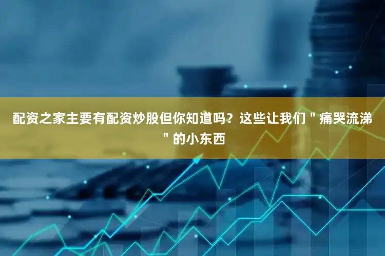 配资之家主要有配资炒股但你知道吗？这些让我们＂痛哭流涕＂的小东西