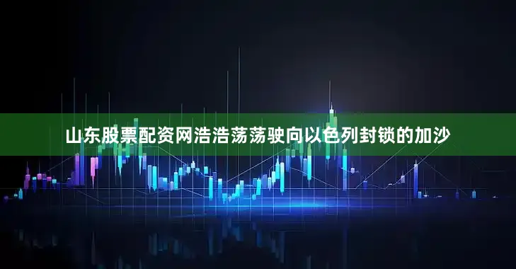 山东股票配资网浩浩荡荡驶向以色列封锁的加沙