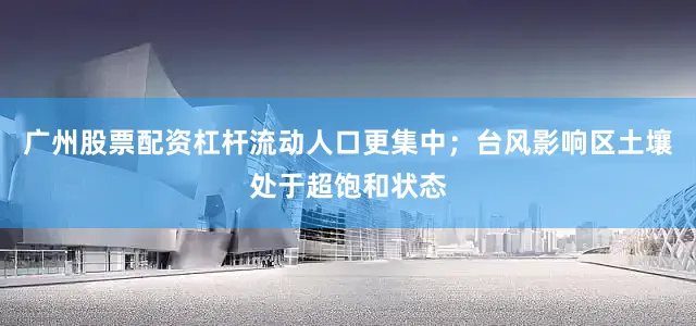 广州股票配资杠杆流动人口更集中；台风影响区土壤处于超饱和状态