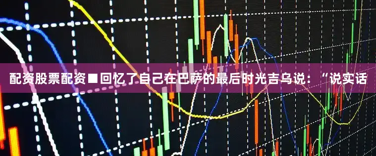 配资股票配资■回忆了自己在巴萨的最后时光吉乌说：“说实话