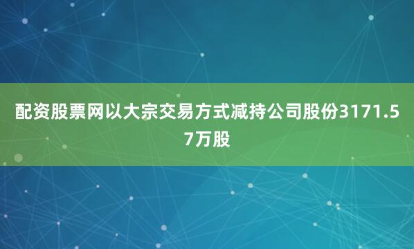 配资股票网以大宗交易方式减持公司股份3171.57万股