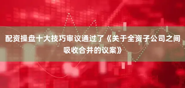 配资操盘十大技巧审议通过了《关于全资子公司之间吸收合并的议案》